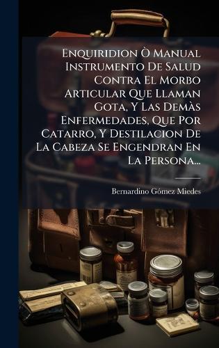 Enquiridion Ã' Manual Instrumento De Salud Contra El Morbo Articular Que Llaman Gota, Y Las DemÃ s Enfermedades, Que Por Catarro, Y Destilacion De La Cabeza Se Engendran En La Persona...