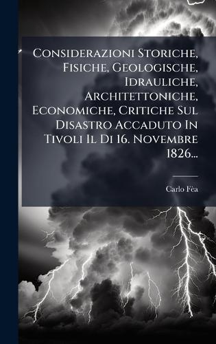 Considerazioni Storiche, Fisiche, Geologische, Idrauliche, Architettoniche, Economiche, Critiche Sul Disastro Accaduto In Tivoli Il Di 16. Novembre 1826...
