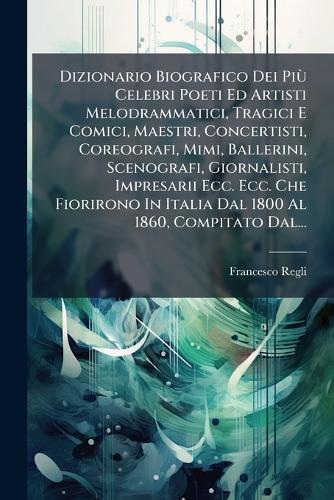 Dizionario Biografico Dei PiÃ¹ Celebri Poeti Ed Artisti Melodrammatici, Tragici E Comici, Maestri, Concertisti, Coreografi, Mimi, Ballerini, Scenografi, Giornalisti, Impresarii Ecc. Ecc. Che Fiorirono In Italia Dal 1800 Al 1860, Compitato Dal...