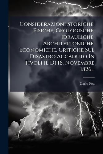 Considerazioni Storiche, Fisiche, Geologische, Idrauliche, Architettoniche, Economiche, Critiche Sul Disastro Accaduto In Tivoli Il Di 16. Novembre 1826...