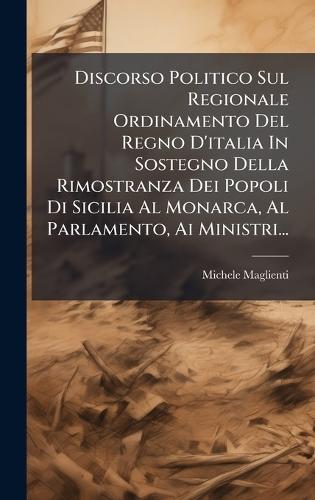 Discorso Politico Sul Regionale Ordinamento Del Regno D'italia In Sostegno Della Rimostranza Dei Popoli Di Sicilia Al Monarca, Al Parlamento, Ai Ministri...