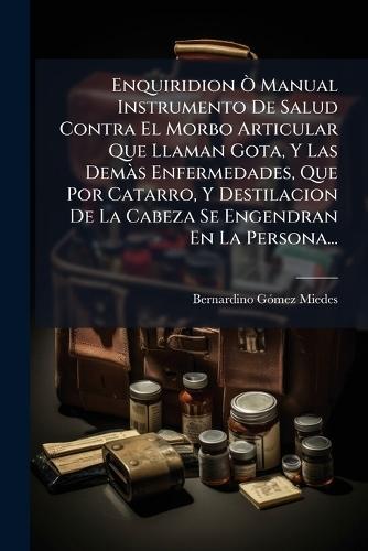 Enquiridion Ã' Manual Instrumento De Salud Contra El Morbo Articular Que Llaman Gota, Y Las DemÃ s Enfermedades, Que Por Catarro, Y Destilacion De La Cabeza Se Engendran En La Persona...