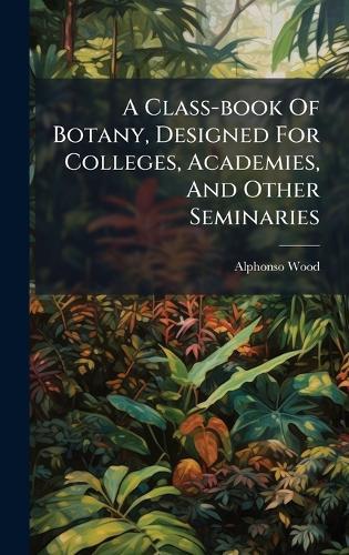A Class-book Of Botany, Designed For Colleges, Academies, And Other Seminaries