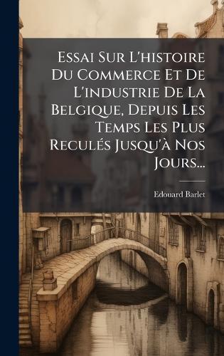 Essai Sur L'histoire Du Commerce Et De L'industrie De La Belgique, Depuis Les Temps Les Plus ReculÃ(c)s Jusqu'Ã Nos Jours...