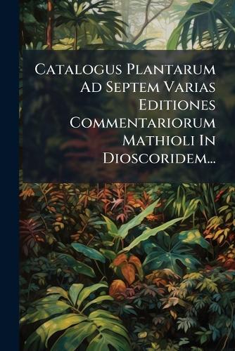 Catalogus Plantarum Ad Septem Varias Editiones Commentariorum Mathioli In Dioscoridem...