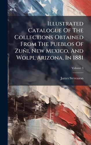 Illustrated Catalogue Of The Collections Obtained From The Pueblos Of Zuñi, New Mexico, And Wolpi, Arizona, In 1881
