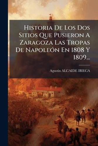 Historia De Los Dos Sitios Que Pusieron A Zaragoza Las Tropas De NapoleÃ3n En 1808 Y 1809...