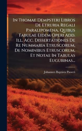 In Thomae Dempsteri Libros De Etruria Regali Paralipomena, Quibus Tabulae Eidem Operi Add. Ill. Acc. Dissertationes De Re Nummaria Etruscorum, De Nominibus Etruscorum, Et Notae In Tabulas Eugubinas...