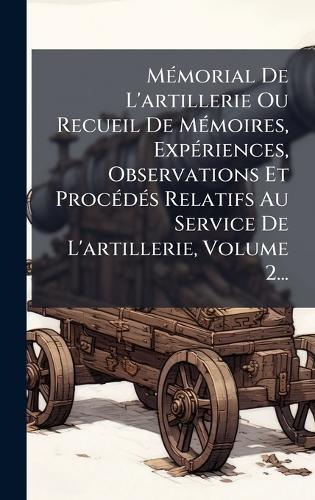 MÃ(c)morial De L'artillerie Ou Recueil De MÃ(c)moires, ExpÃ(c)riences, Observations Et ProcÃ(c)dÃ(c)s Relatifs Au Service De L'artillerie, Volume 2...