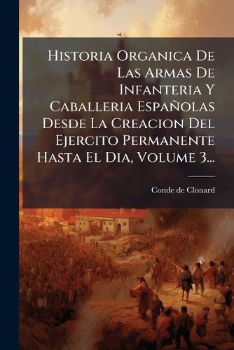 Historia Organica De Las Armas De Infanteria Y Caballeria Españolas Desde La Creacion Del Ejercito Permanente Hasta El Dia, Volume 3...