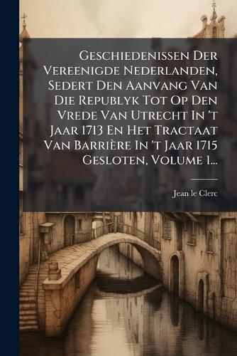 Geschiedenissen Der Vereenigde Nederlanden, Sedert Den Aanvang Van Die Republyk Tot Op Den Vrede Van Utrecht In 't Jaar 1713 En Het Tractaat Van Barrière In 't Jaar 1715 Gesloten, Volume 1...