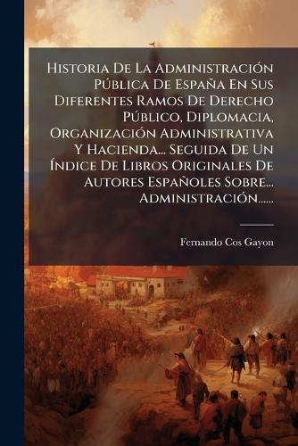 Historia De La AdministraciÃ3n PÃ°blica De España En Sus Diferentes Ramos De Derecho PÃ°blico, Diplomacia, OrganizaciÃ3n Administrativa Y Hacienda... Seguida De Un Ãndice De Libros Originales De Autores Españoles Sobre... AdministraciÃ3n......