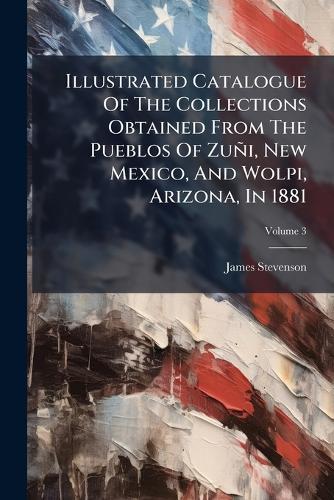 Illustrated Catalogue Of The Collections Obtained From The Pueblos Of Zuñi, New Mexico, And Wolpi, Arizona, In 1881