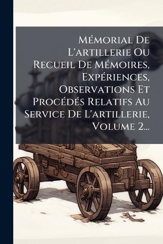 MÃ(c)morial De L'artillerie Ou Recueil De MÃ(c)moires, ExpÃ(c)riences, Observations Et ProcÃ(c)dÃ(c)s Relatifs Au Service De L'artillerie, Volume 2...