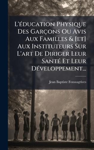 L'Ã(c)ducation Physique Des Garçons Ou Avis Aux Familles & [et] Aux Instituteurs Sur L'art De Diriger Leur SantÃ(c) Et Leur DÃ(c)veloppement...