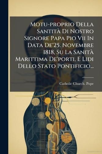 Motu-proprio Della SantitÃ Di Nostro Signore Papa Pio Vii In Data De'25. Novembre 1818, Su La SanitÃ Marittima De'porti, E Lidi Dello Stato Pontificio...