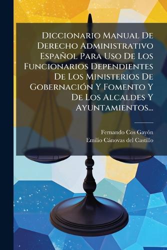 Diccionario Manual De Derecho Administrativo Español Para Uso De Los Funcionarios Dependientes De Los Ministerios De GobernaciÃ3n Y Fomento Y De Los Alcaldes Y Ayuntamientos...
