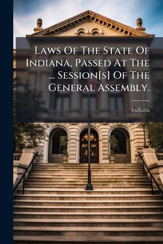 Laws Of The State Of Indiana, Passed At The ... Session[s] Of The General Assembly.