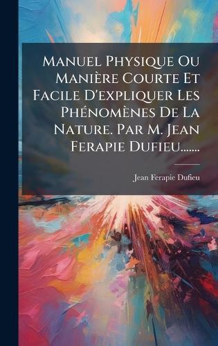 Manuel Physique Ou Manière Courte Et Facile D'expliquer Les PhÃ(c)nomènes De La Nature. Par M. Jean Ferapie Dufieu.......