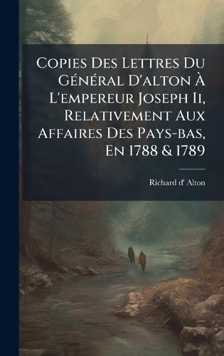 Copies Des Lettres Du GÃ(c)nÃ(c)ral D'alton Ã L'empereur Joseph Ii, Relativement Aux Affaires Des Pays-bas, En 1788 & 1789