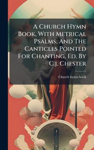 A Church Hymn Book, With Metrical Psalms, And The Canticles Pointed For Chanting, Ed. By C.j. Chester