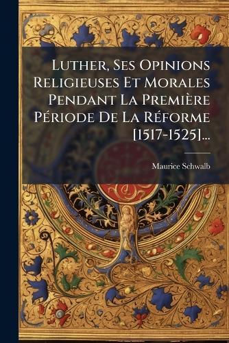 Luther, Ses Opinions Religieuses Et Morales Pendant La Première PÃ(c)riode De La RÃ(c)forme [1517-1525]...