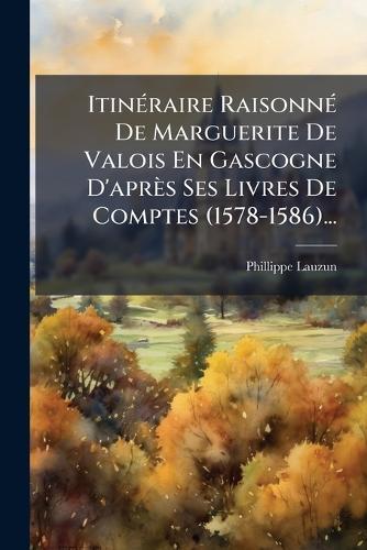 ItinÃ(c)raire RaisonnÃ(c) De Marguerite De Valois En Gascogne D'après Ses Livres De Comptes (1578-1586)...