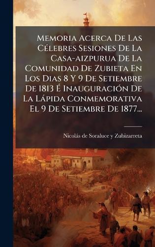 Memoria Acerca De Las CÃ(c)lebres Sesiones De La Casa-aizpurua De La Comunidad De Zubieta En Los Dias 8 Y 9 De Setiembre De 1813 Ã InauguraciÃ3n De La Làpida Conmemorativa El 9 De Setiembre De 1877...