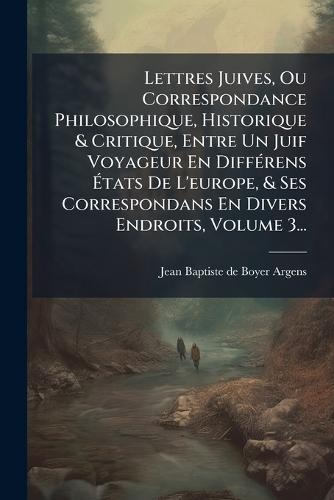 Lettres Juives, Ou Correspondance Philosophique, Historique & Critique, Entre Un Juif Voyageur En DiffÃ(c)rens Ãtats De L'europe, & Ses Correspondans En Divers Endroits, Volume 3...