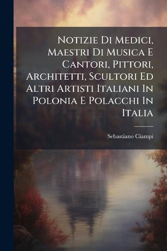 Notizie Di Medici, Maestri Di Musica E Cantori, Pittori, Architetti, Scultori Ed Altri Artisti Italiani In Polonia E Polacchi In Italia