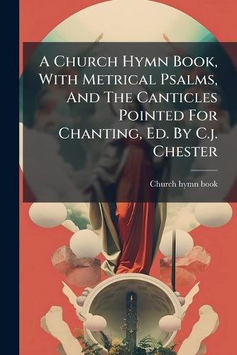 A Church Hymn Book, With Metrical Psalms, And The Canticles Pointed For Chanting, Ed. By C.j. Chester