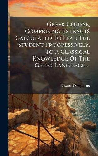 Greek Course, Comprising Extracts Calculated To Lead The Student Progressively, To A Classical Knowledge Of The Greek Language ...