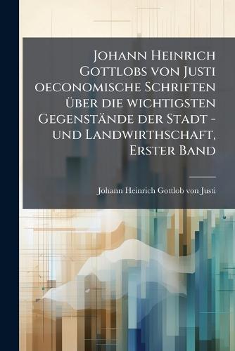 Johann Heinrich Gottlobs von Justi oeconomische Schriften Ã1/4ber die wichtigsten Gegenstände der Stadt -und Landwirthschaft, Erster Band