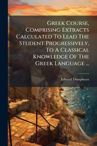 Greek Course, Comprising Extracts Calculated To Lead The Student Progressively, To A Classical Knowledge Of The Greek Language ...