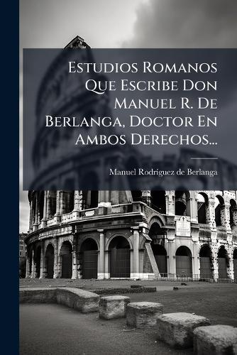 Estudios Romanos Que Escribe Don Manuel R. De Berlanga, Doctor En Ambos Derechos...