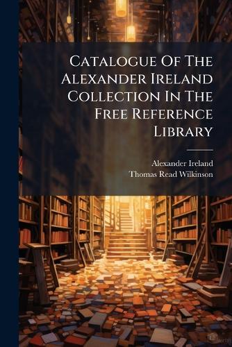Catalogue Of The Alexander Ireland Collection In The Free Reference Library