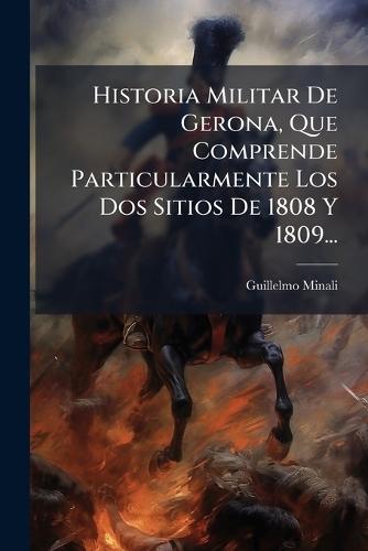Historia Militar De Gerona, Que Comprende Particularmente Los Dos Sitios De 1808 Y 1809...