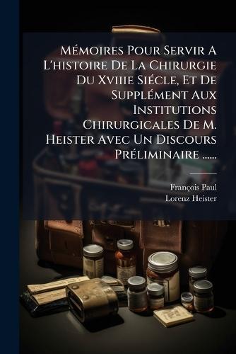 MÃ(c)moires Pour Servir A L'histoire De La Chirurgie Du Xviiie SiÃ(c)cle, Et De SupplÃ(c)ment Aux Institutions Chirurgicales De M. Heister Avec Un Discours PrÃ(c)liminaire ......