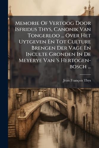 Memorie Of Vertoog Door Isfridus Thys, Canonik Van Tongerloo ... Over Het Uytgeven En Tot Culture Brengen Der Vage En Inculte Gronden In De Meyerye Van 's Hertogen-bosch ...