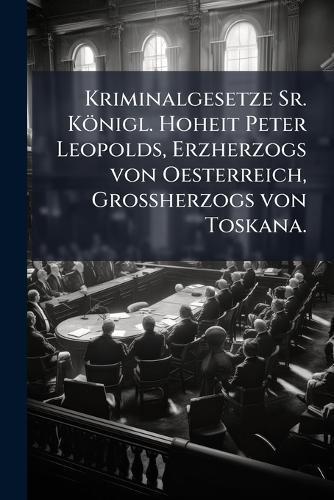 Kriminalgesetze Sr. Königl. Hoheit Peter Leopolds, Erzherzogs von Oesterreich, GroÃherzogs von Toskana.