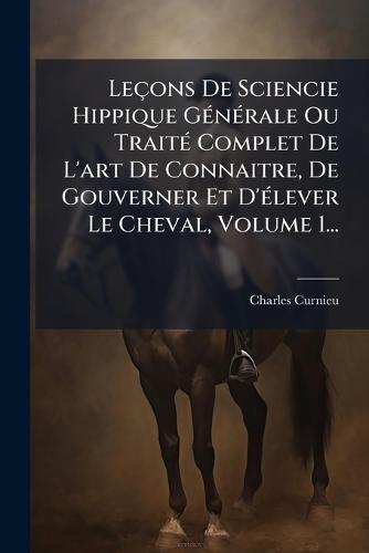 Leçons De Sciencie Hippique GÃ(c)nÃ(c)rale Ou TraitÃ(c) Complet De L'art De Connaitre, De Gouverner Et D'Ã(c)lever Le Cheval, Volume 1...