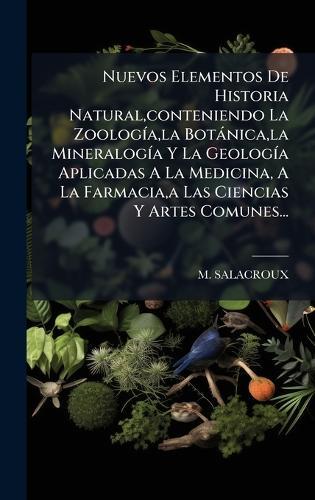 Nuevos Elementos De Historia Natural, conteniendo La ZoologÃ-a, la Botànica, la MineralogÃ-a Y La GeologÃ-a Aplicadas A La Medicina, A La Farmacia, a Las Ciencias Y Artes Comunes...