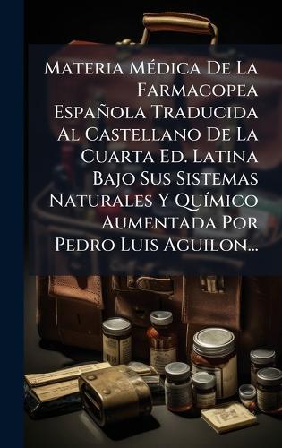 Materia MÃ(c)dica De La Farmacopea Española Traducida Al Castellano De La Cuarta Ed. Latina Bajo Sus Sistemas Naturales Y QuÃ-mico Aumentada Por Pedro Luis Aguilon...