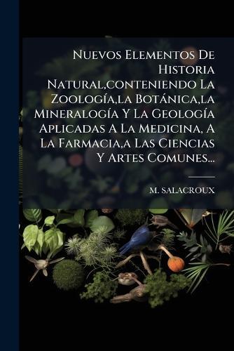 Nuevos Elementos De Historia Natural, conteniendo La ZoologÃ-a, la Botànica, la MineralogÃ-a Y La GeologÃ-a Aplicadas A La Medicina, A La Farmacia, a Las Ciencias Y Artes Comunes...