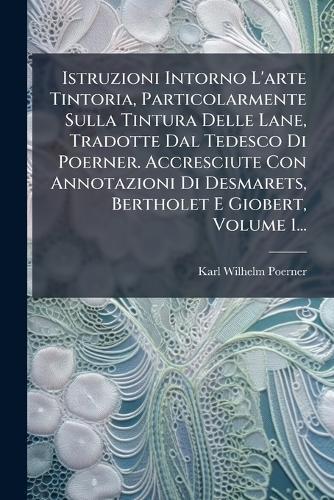 Istruzioni Intorno L'arte Tintoria, Particolarmente Sulla Tintura Delle Lane, Tradotte Dal Tedesco Di Poerner. Accresciute Con Annotazioni Di Desmarets, Bertholet E Giobert, Volume 1...