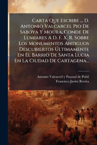 Carta Que Escribe ... D. Antonio Valcarcel Pio De Saboya Y Moura, Conde De Lumiares A D. F. X. R. Sobre Los Monumentos Antiguos Descubiertos Ãltimamente En El Barrio De Santa Lucia En La Ciudad De Cartagena...