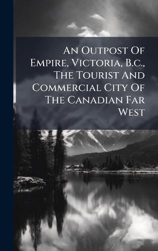 An Outpost Of Empire, Victoria, B.c., The Tourist And Commercial City Of The Canadian Far West