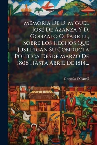 Memoria De D. Miguel JosÃ(c) De Azanza Y D. Gonzalo O. Farrill, Sobre Los Hechos Que Justifican Su Conducta PolÃ¬tica Desde Marzo De 1808 Hasta Abril De 1814...