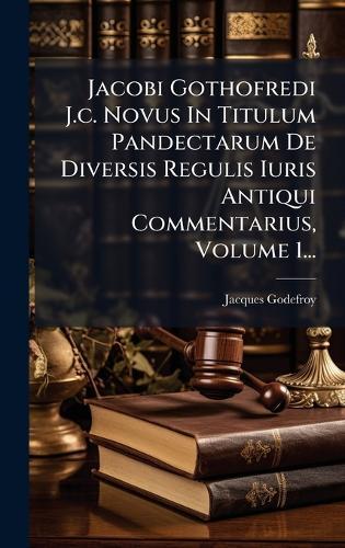 Jacobi Gothofredi J.c. Novus In Titulum Pandectarum De Diversis Regulis Iuris Antiqui Commentarius, Volume 1...