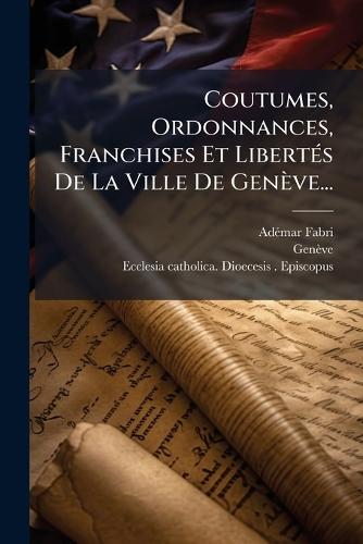 Coutumes, Ordonnances, Franchises Et LibertÃ(c)s De La Ville De Genève...